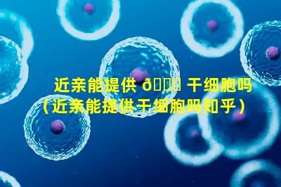 近亲能提供 🕊 干细胞吗（近亲能提供干细胞吗知乎）